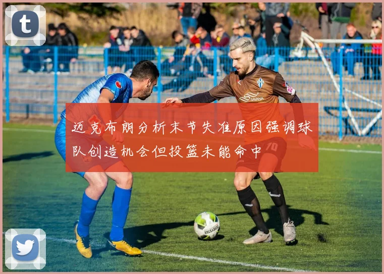 迈克布朗分析末节失准原因强调球队创造机会但投篮未能命中