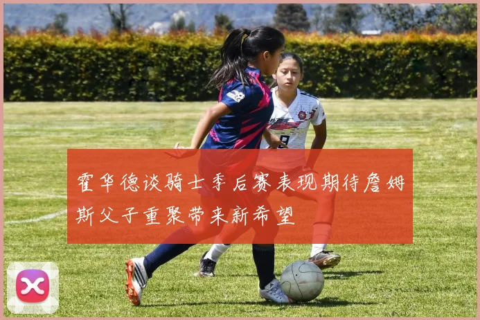霍华德谈骑士季后赛表现期待詹姆斯父子重聚带来新希望