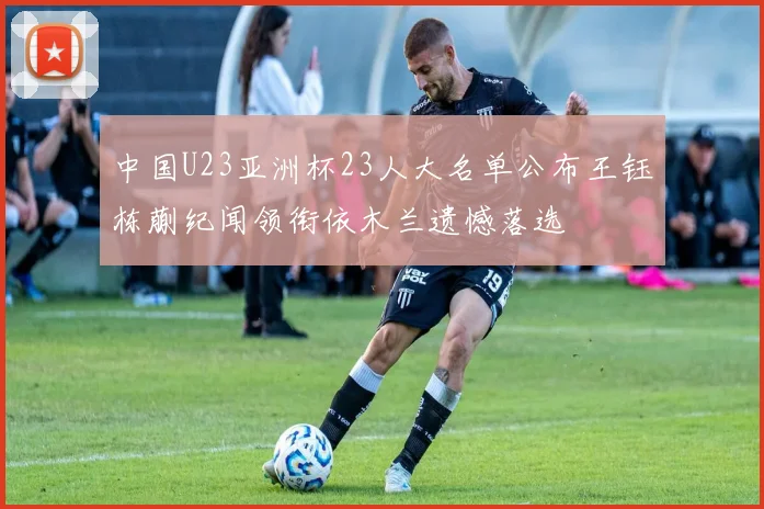 中国U23亚洲杯23人大名单公布王钰栋蒯纪闻领衔依木兰遗憾落选