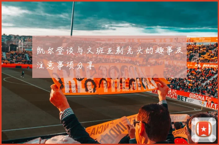 凯尔登谈与文班互剃光头的趣事及注意事项分享