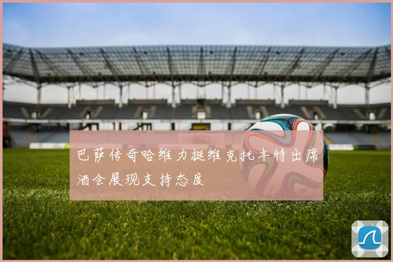 巴萨传奇哈维力挺维克托丰特出席酒会展现支持态度
