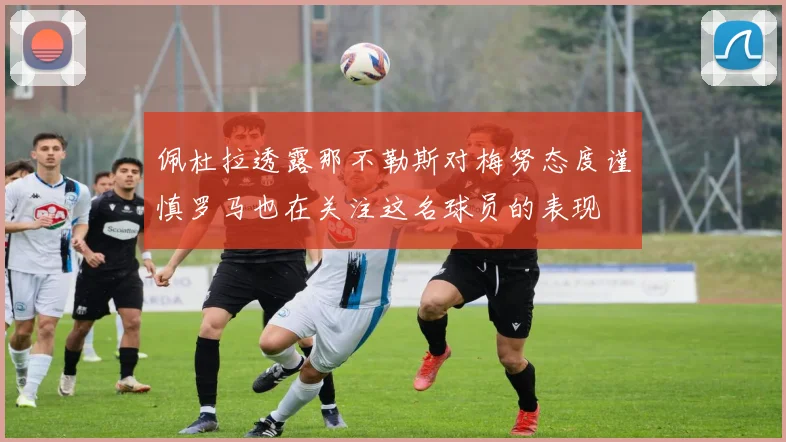 佩杜拉透露那不勒斯对梅努态度谨慎罗马也在关注这名球员的表现