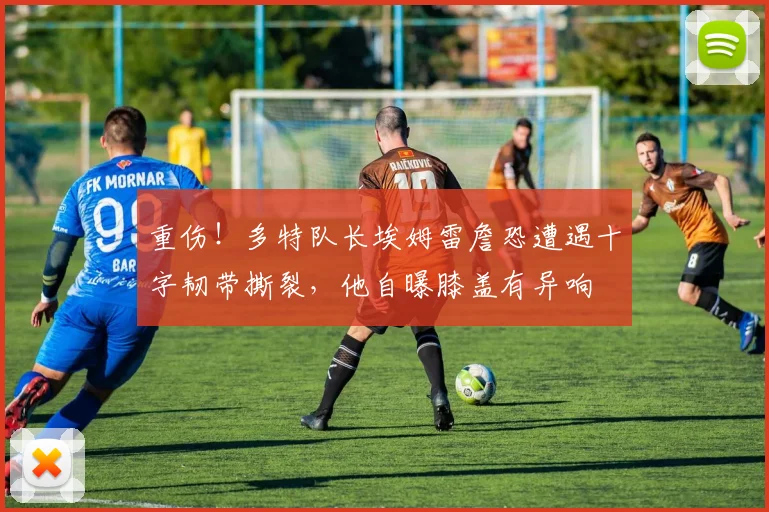 重伤！多特队长埃姆雷詹恐遭遇十字韧带撕裂，他自曝膝盖有异响