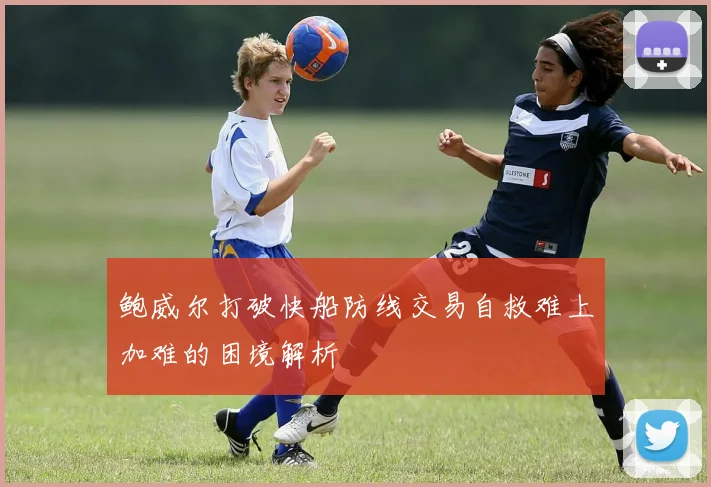 鲍威尔打破快船防线交易自救难上加难的困境解析