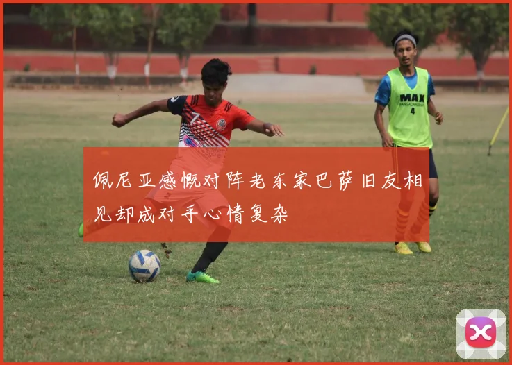 佩尼亚感慨对阵老东家巴萨旧友相见却成对手心情复杂