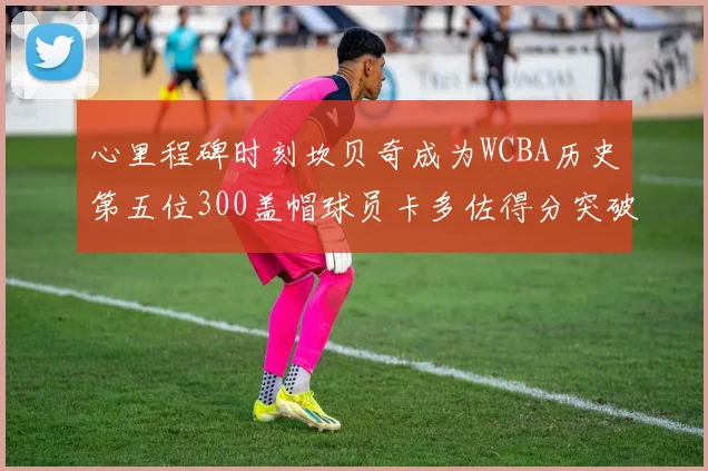 心里程碑时刻坎贝奇成为WCBA历史第五位300盖帽球员卡多佐得分突破1000大关