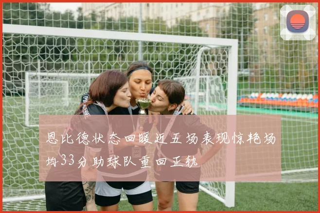 恩比德状态回暖近五场表现惊艳场均33分助球队重回正轨