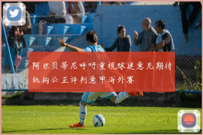 阿尔贝蒂尼呼吁重视球迷意见期待机构公正评判意甲海外赛