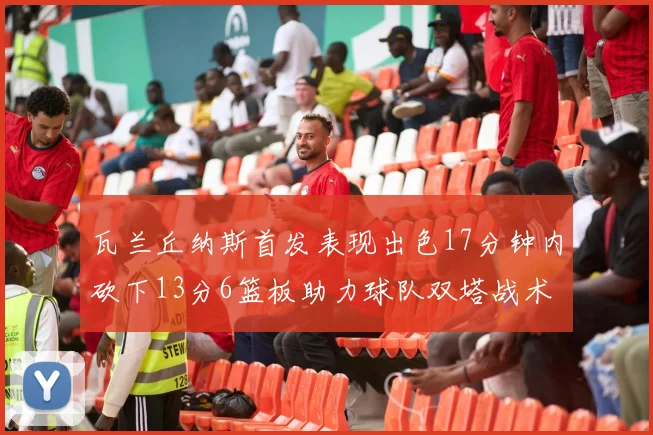 瓦兰丘纳斯首发表现出色17分钟内砍下13分6篮板助力球队双塔战术