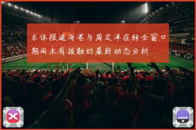 东体报道海港与周定洋在转会窗口期间未有接触的最新动态分析