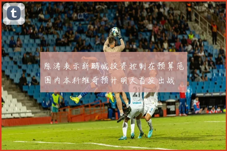 陈涛表示新鹏城投资控制在预算范围内本科维奇预计明天首发出战