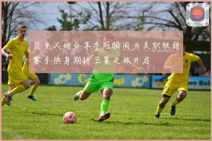 贝克汉姆分享夺冠瞬间为美职联新赛季热身期待卫冕之旅开启