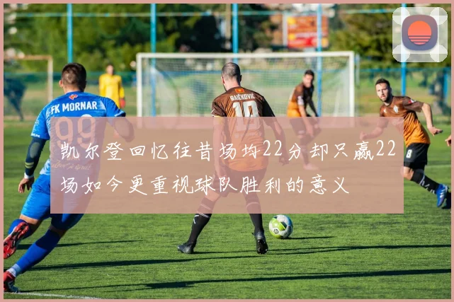 凯尔登回忆往昔场均22分却只赢22场如今更重视球队胜利的意义