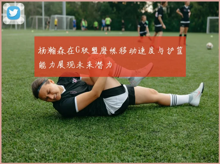杨瀚森在G联盟磨练移动速度与护筐能力展现未来潜力