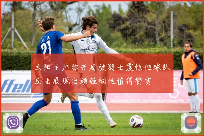 太阳主帅称开局被骑士震惊但球队反击展现出顽强韧性值得赞赏