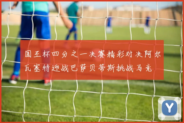 国王杯四分之一决赛精彩对决阿尔瓦塞特迎战巴萨贝蒂斯挑战马竞