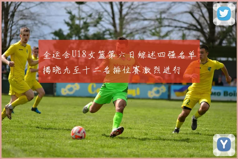 全运会U18女篮第六日综述四强名单揭晓九至十二名排位赛激烈进行