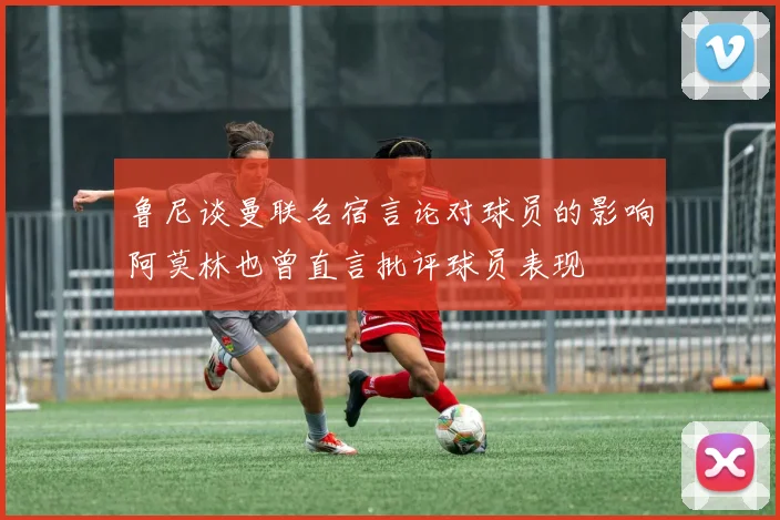 鲁尼谈曼联名宿言论对球员的影响阿莫林也曾直言批评球员表现