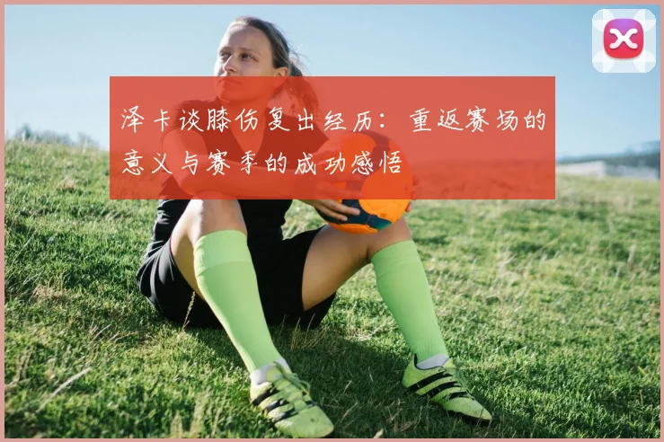 泽卡谈膝伤复出经历：重返赛场的意义与赛季的成功感悟