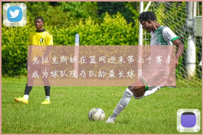 克拉克斯顿在篮网迎来第七个赛季成为球队现存队龄最长球员