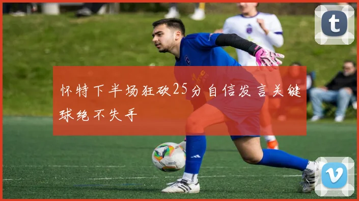 怀特下半场狂砍25分自信发言关键球绝不失手