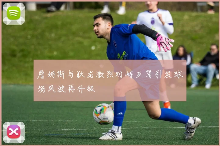 詹姆斯与狄龙激烈对峙互骂引发球场风波再升级