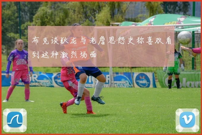 布克谈狄龙与老詹恩怨史称喜欢看到这种激烈场面