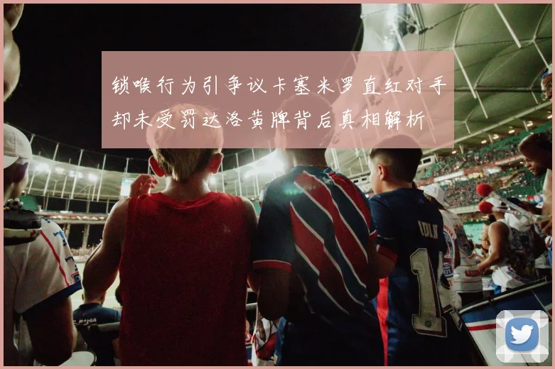 锁喉行为引争议卡塞米罗直红对手却未受罚达洛黄牌背后真相解析