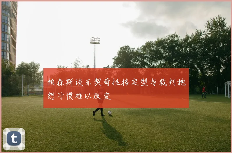 帕森斯谈东契奇性格定型与裁判抱怨习惯难以改变