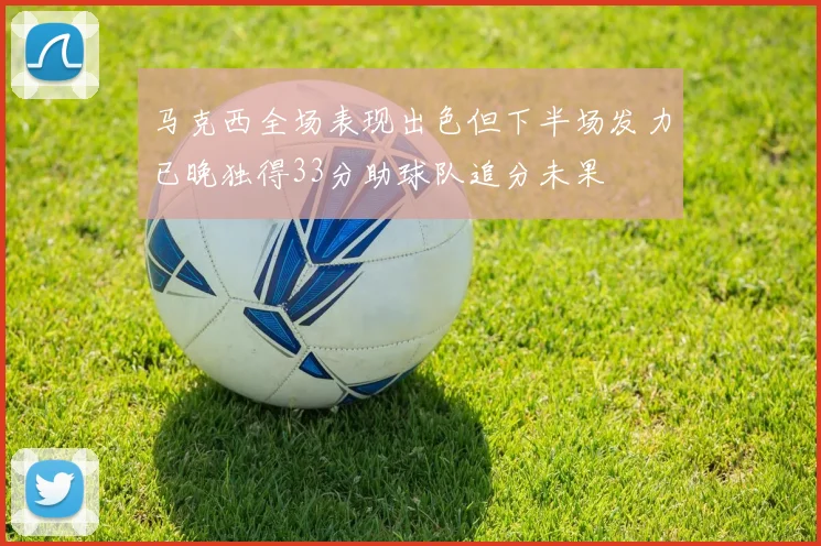马克西全场表现出色但下半场发力已晚独得33分助球队追分未果
