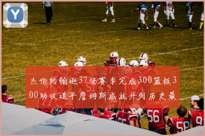 杰伦约翰逊37场赛季完成300篮板300助攻追平詹姆斯成就并列历史最快前锋