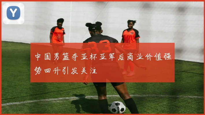 中国男篮夺亚杯亚军后商业价值强势回升引发关注