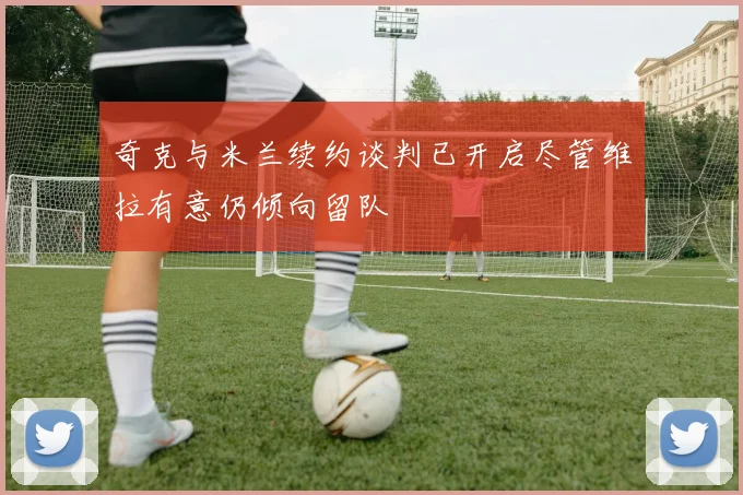 奇克与米兰续约谈判已开启尽管维拉有意仍倾向留队