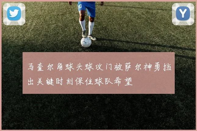 马奎尔角球头球攻门被萨尔神勇挡出关键时刻保住球队希望
