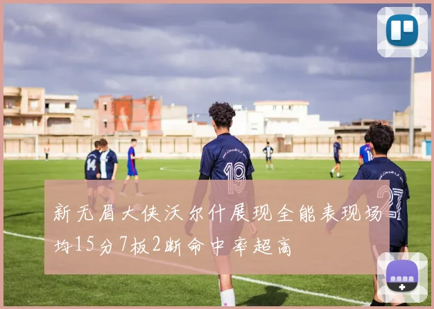新无眉大侠沃尔什展现全能表现场均15分7板2断命中率超高