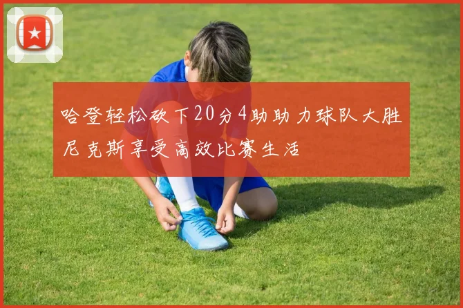 哈登轻松砍下20分4助助力球队大胜尼克斯享受高效比赛生活