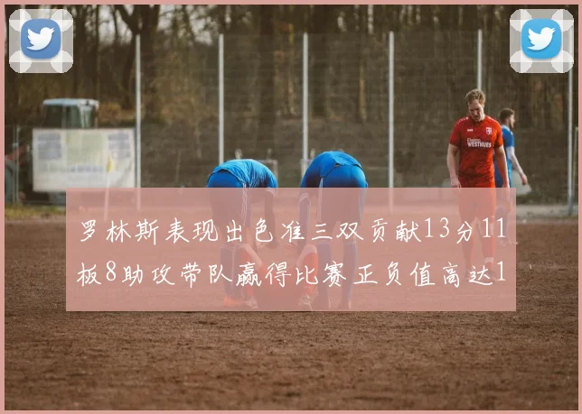 罗林斯表现出色准三双贡献13分11板8助攻带队赢得比赛正负值高达11