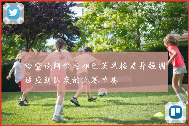 哈登谈阿伦与祖巴茨风格差异强调适应新队友的比赛节奏