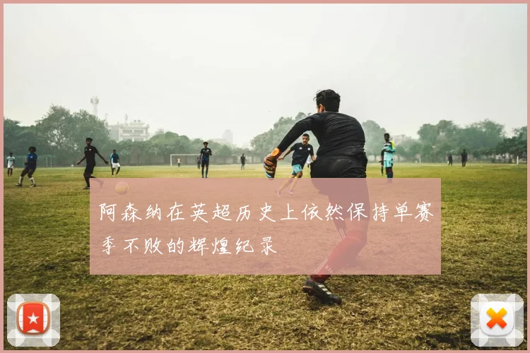 阿森纳在英超历史上依然保持单赛季不败的辉煌纪录