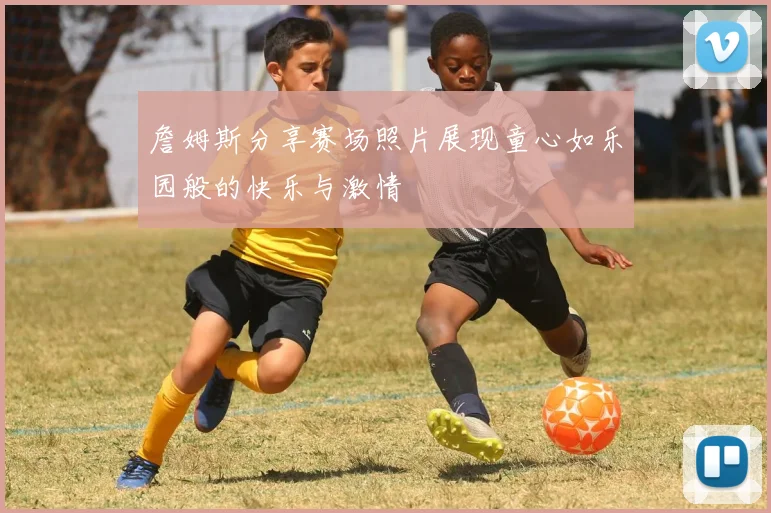 詹姆斯分享赛场照片展现童心如乐园般的快乐与激情