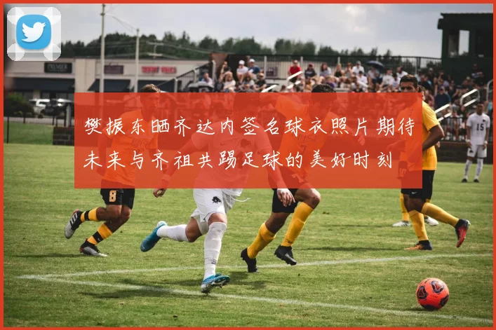 樊振东晒齐达内签名球衣照片期待未来与齐祖共踢足球的美好时刻