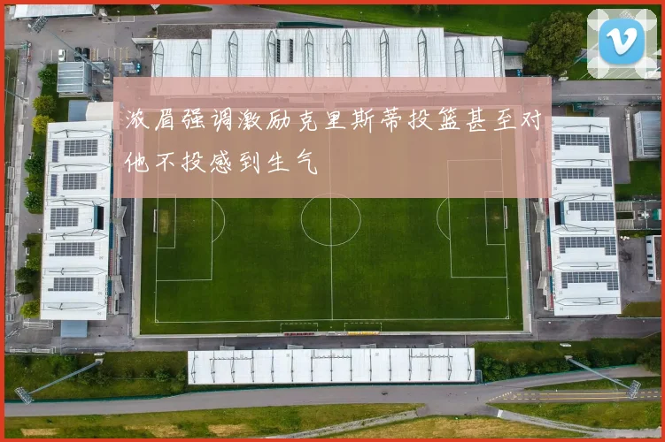 浓眉强调激励克里斯蒂投篮甚至对他不投感到生气