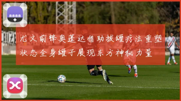 尤文前锋奥蓬达借助拔罐疗法重塑状态全身罐子展现东方神秘力量